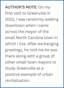 AUTHOR’S NOTE: On my first visit to Greenville in 2015, I was randomly walking downtown when I came across the mayor of the small North Carolina town in which I live. After exchanging greetings, he told me he was there along with a group of other small-town mayors to study Greenville as a positive example of urban revitalization.